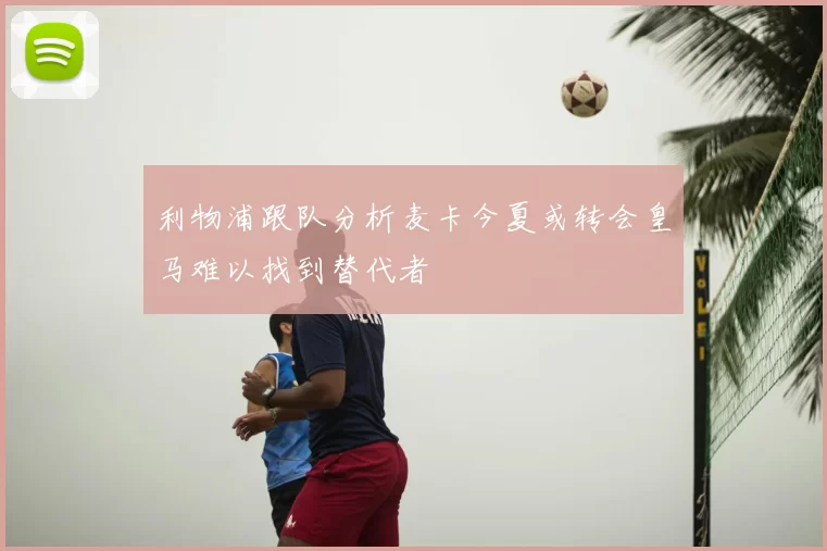 利物浦跟队分析麦卡今夏或转会皇马难以找到替代者