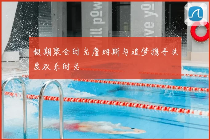 假期聚会时光詹姆斯与追梦携手共度欢乐时光