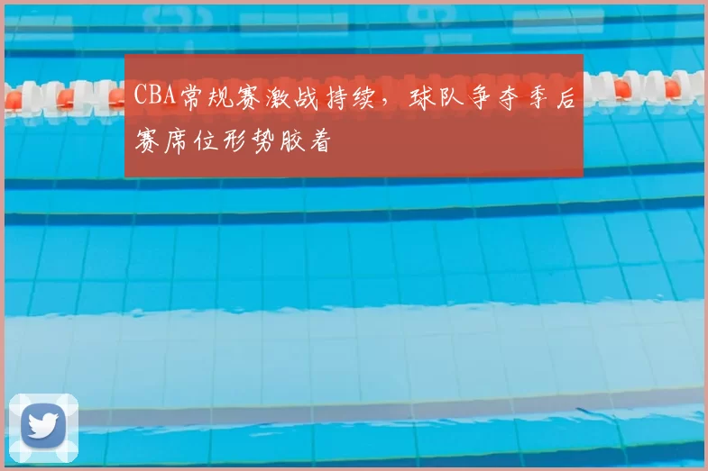 CBA常规赛激战持续，球队争夺季后赛席位形势胶着