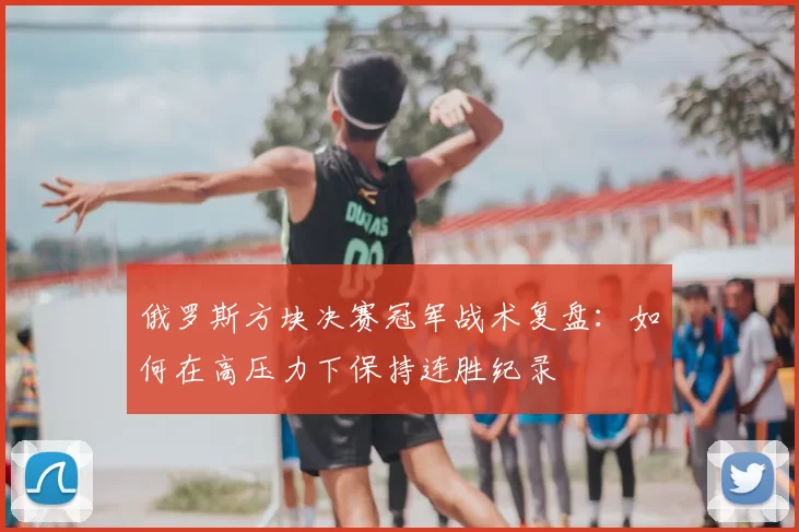俄罗斯方块决赛冠军战术复盘:如何在高压力下保持连胜纪录