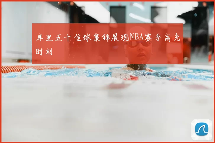 库里五十佳球集锦展现NBA赛季高光时刻