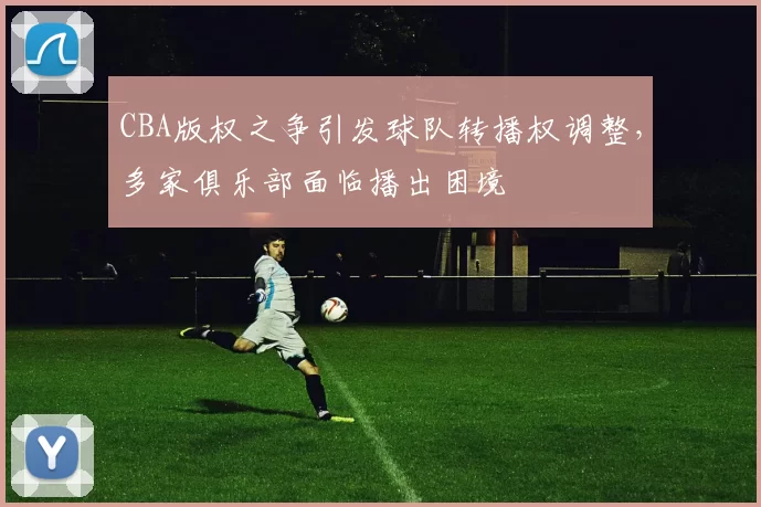 CBA版权之争引发球队转播权调整，多家俱乐部面临播出困境
