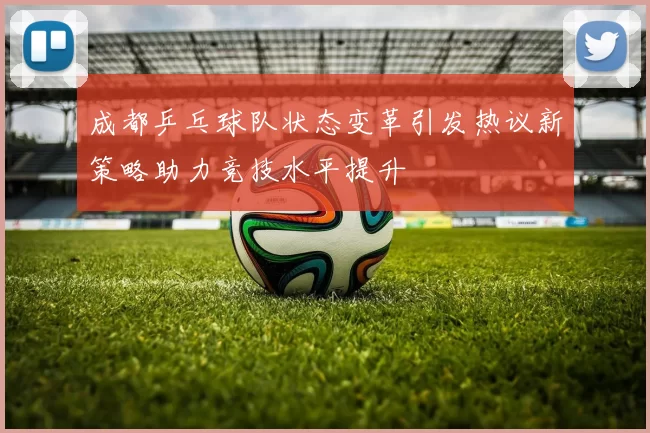 成都乒乓球队状态变革引发热议新策略助力竞技水平提升