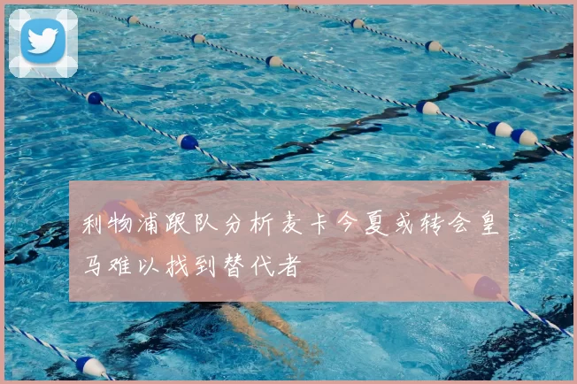 利物浦跟队分析麦卡今夏或转会皇马难以找到替代者