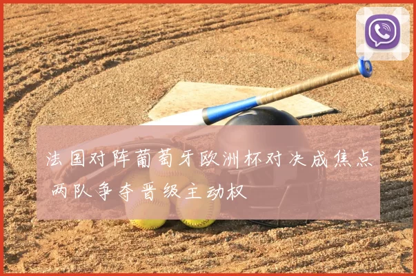 法国对阵葡萄牙欧洲杯对决成焦点 两队争夺晋级主动权