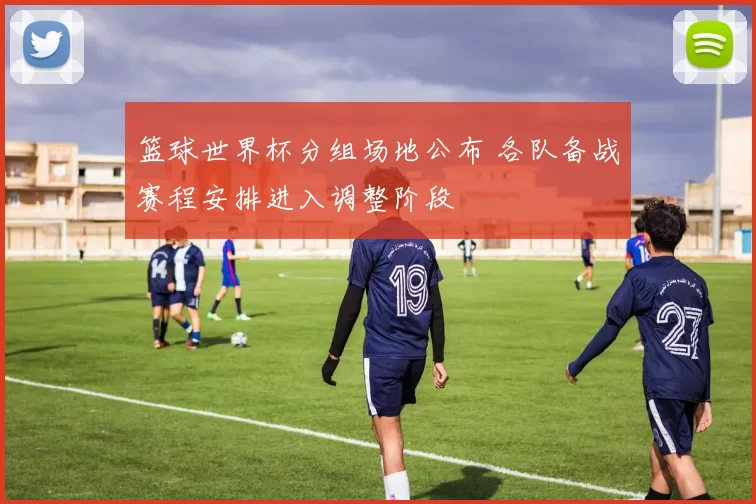 篮球世界杯分组场地公布 各队备战赛程安排进入调整阶段