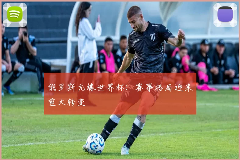 俄罗斯无缘世界杯:赛事格局迎来重大转变
