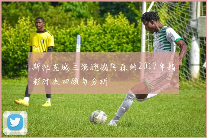 斯托克城主场迎战阿森纳2017年精彩对决回顾与分析