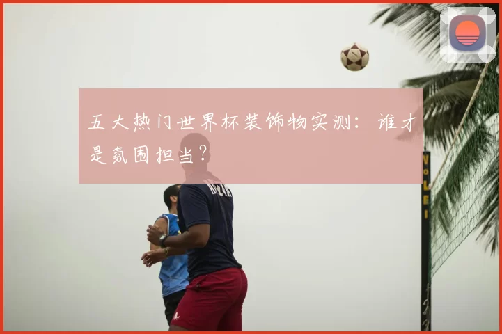 五大热门世界杯装饰物实测:谁才是氛围担当?