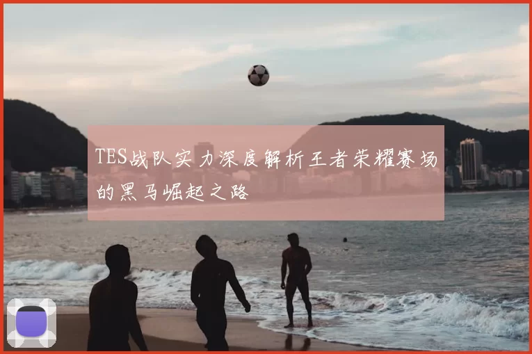 TES战队实力深度解析王者荣耀赛场的黑马崛起之路