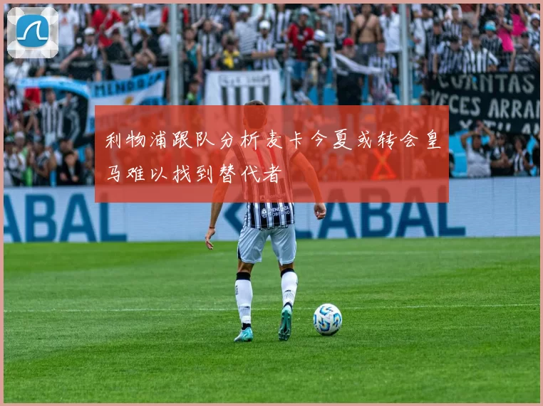 利物浦跟队分析麦卡今夏或转会皇马难以找到替代者