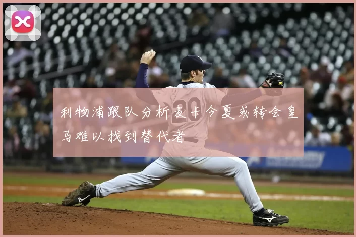 利物浦跟队分析麦卡今夏或转会皇马难以找到替代者