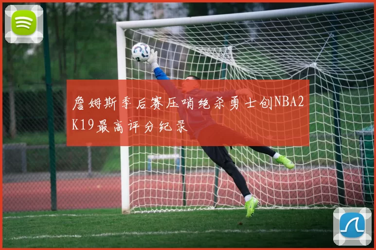 詹姆斯季后赛压哨绝杀勇士创NBA2K19最高评分纪录