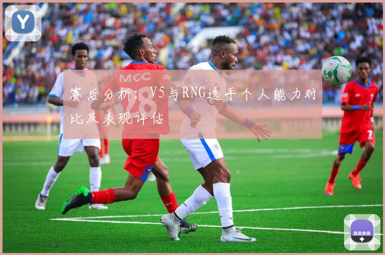 赛后分析：V5与RNG选手个人能力对比及表现评估