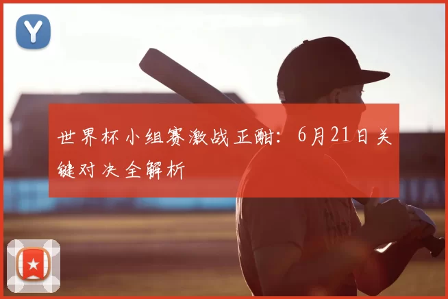 世界杯小组赛激战正酣:6月21日关键对决全解析