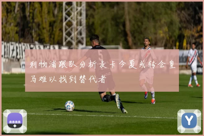 利物浦跟队分析麦卡今夏或转会皇马难以找到替代者