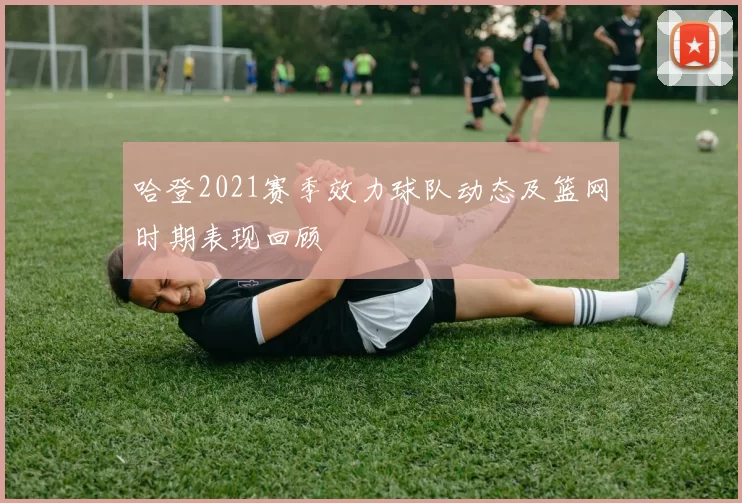 哈登2021赛季效力球队动态及篮网时期表现回顾