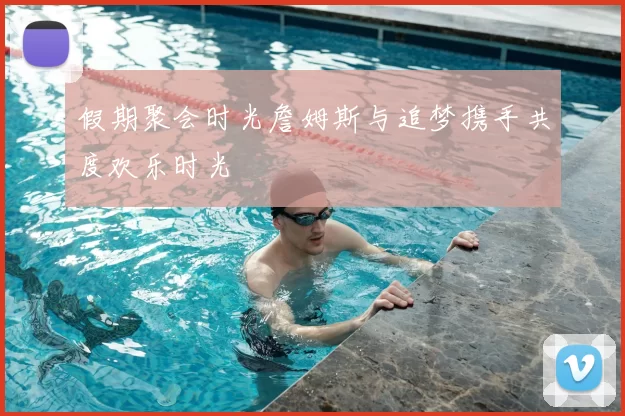 假期聚会时光詹姆斯与追梦携手共度欢乐时光