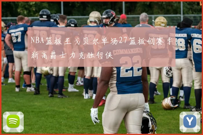 NBA篮板王戈贝尔单场27篮板创赛季新高爵士力克独行侠