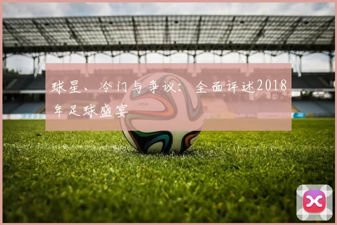 球星、冷门与争议:全面评述2018年足球盛宴