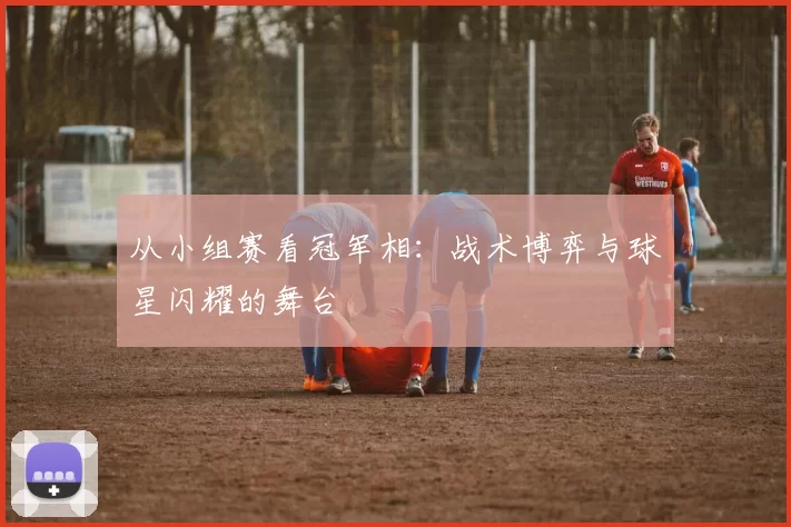 从小组赛看冠军相：战术博弈与球星闪耀的舞台