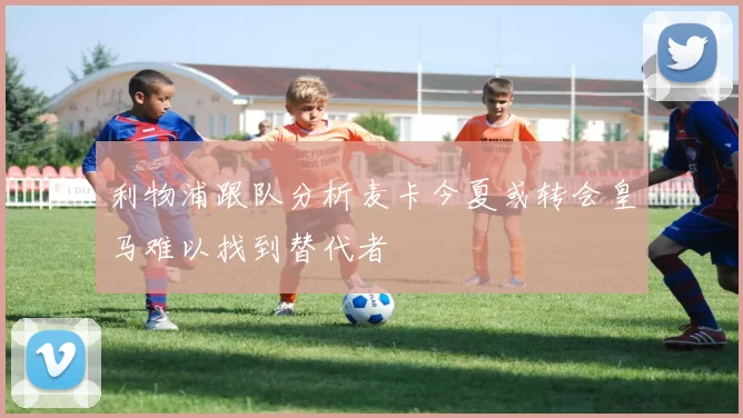 利物浦跟队分析麦卡今夏或转会皇马难以找到替代者