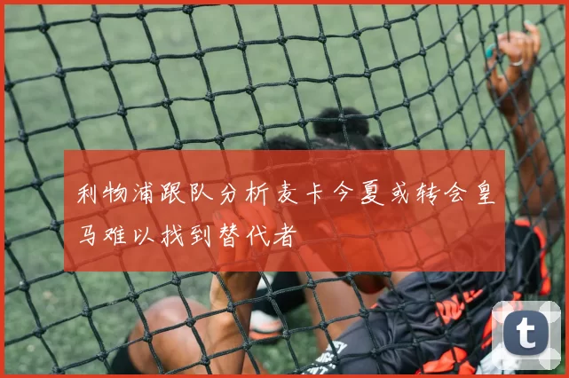 利物浦跟队分析麦卡今夏或转会皇马难以找到替代者