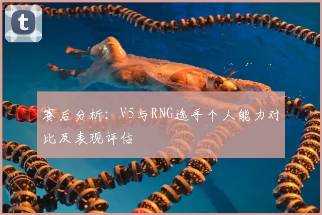 赛后分析：V5与RNG选手个人能力对比及表现评估