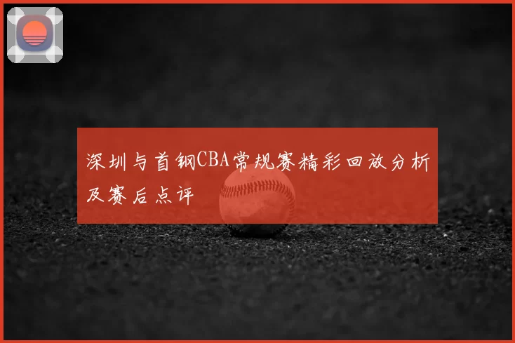 深圳与首钢CBA常规赛精彩回放分析及赛后点评