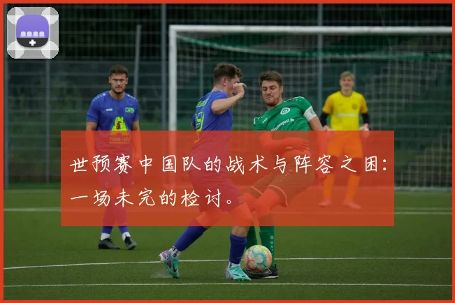 世预赛中国队的战术与阵容之困:一场未完的检讨。