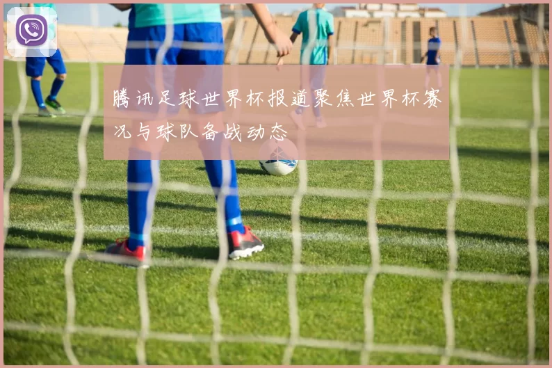 腾讯足球世界杯报道聚焦世界杯赛况与球队备战动态