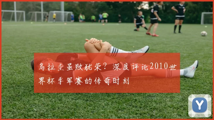 乌拉圭虽败犹荣?深度评论2010世界杯季军赛的传奇时刻