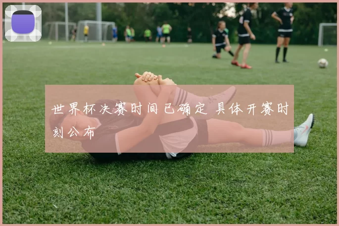 世界杯决赛时间已确定 具体开赛时刻公布