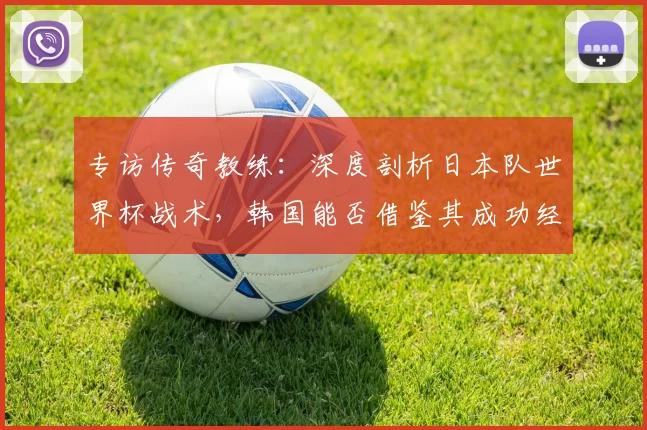 专访传奇教练:深度剖析日本队世界杯战术,韩国能否借鉴其成功经验?
