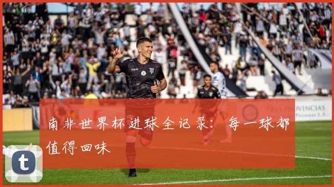 南非世界杯进球全记录:每一球都值得回味