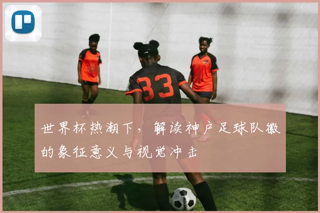 世界杯热潮下,解读神户足球队徽的象征意义与视觉冲击