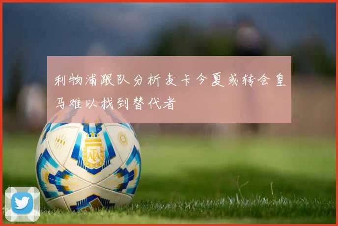 利物浦跟队分析麦卡今夏或转会皇马难以找到替代者