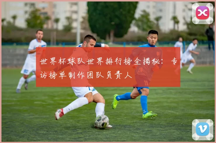 世界杯球队世界排行榜全揭秘:专访榜单制作团队负责人