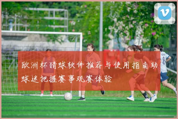 欧洲杯猜球软件推荐与使用指南助球迷把握赛事观赛体验
