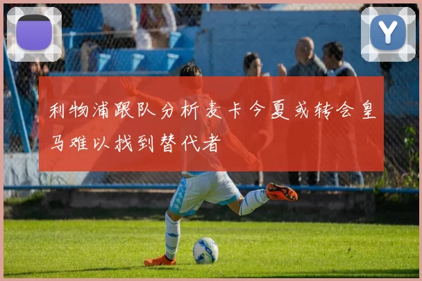 利物浦跟队分析麦卡今夏或转会皇马难以找到替代者