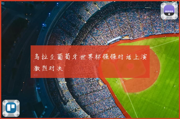 乌拉圭葡萄牙世界杯强强对话上演激烈对决