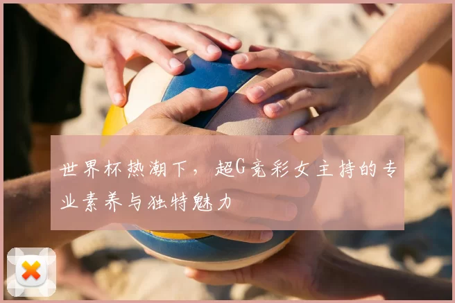 世界杯热潮下，超G竞彩女主持的专业素养与独特魅力