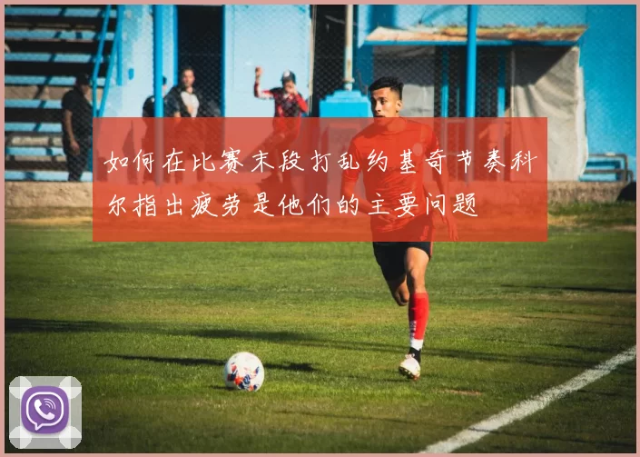 如何在比赛末段打乱约基奇节奏科尔指出疲劳是他们的主要问题
