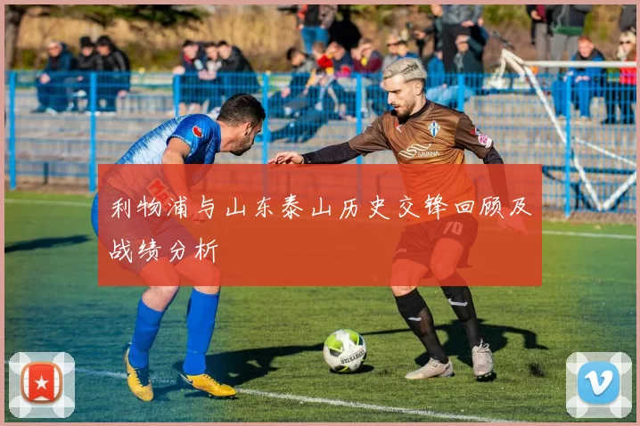 利物浦与山东泰山历史交锋回顾及战绩分析