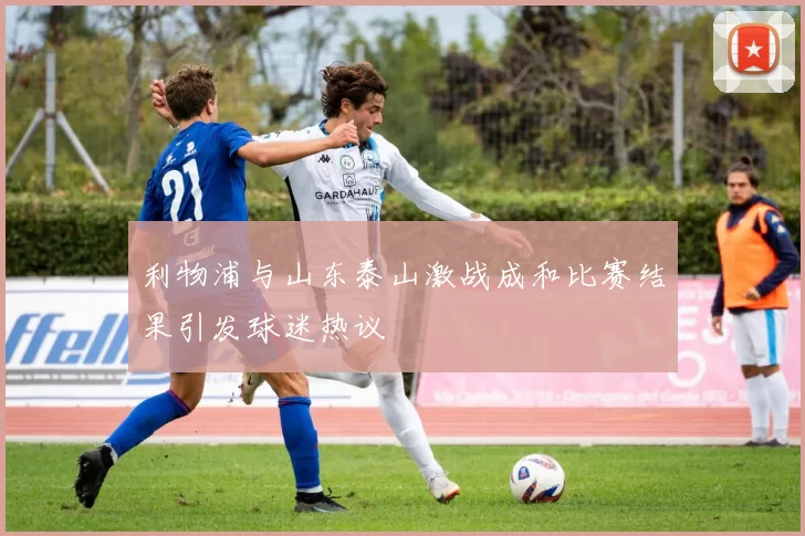 利物浦与山东泰山激战成和比赛结果引发球迷热议