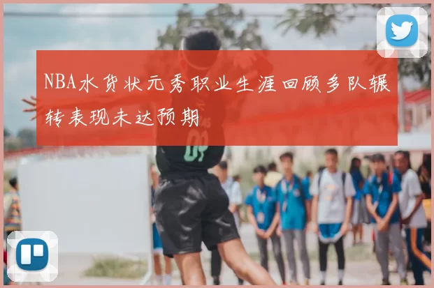 NBA水货状元秀职业生涯回顾多队辗转表现未达预期