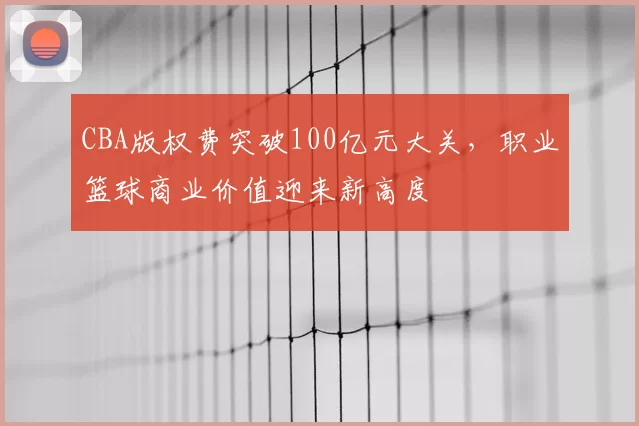 CBA版权费突破100亿元大关，职业篮球商业价值迎来新高度