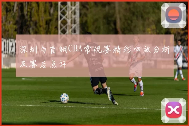深圳与首钢CBA常规赛精彩回放分析及赛后点评