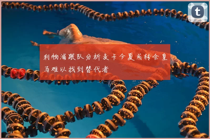 利物浦跟队分析麦卡今夏或转会皇马难以找到替代者