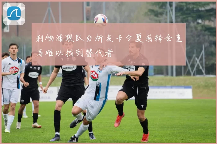 利物浦跟队分析麦卡今夏或转会皇马难以找到替代者